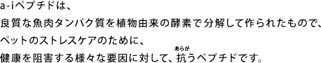 a-iペプチドは、良質な魚肉タンパク質を植物由来の酵素で分解して作られたもので、ペットのストレスケアのために、健康を阻害する様々な要因に対して、抗うペプチドです。